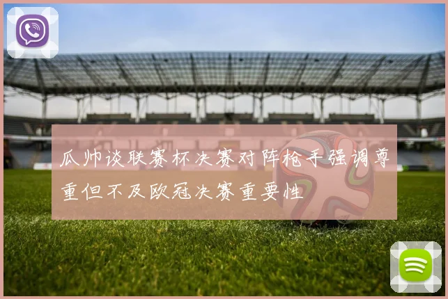 瓜帅谈联赛杯决赛对阵枪手强调尊重但不及欧冠决赛重要性