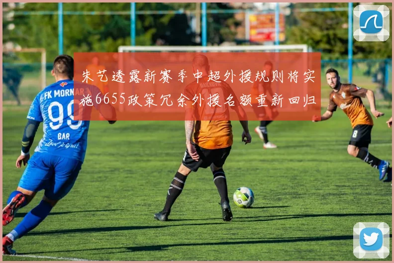 朱艺透露新赛季中超外援规则将实施6655政策冗余外援名额重新回归球队配置