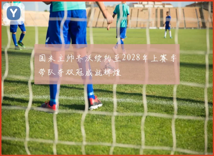 国米主帅齐沃续约至2028年上赛季带队夺双冠成就辉煌