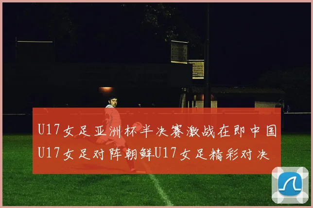 U17女足亚洲杯半决赛激战在即中国U17女足对阵朝鲜U17女足精彩对决即将开启