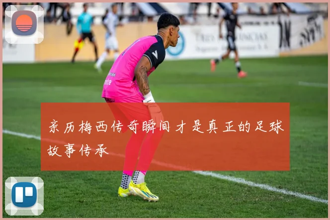 亲历梅西传奇瞬间才是真正的足球故事传承
