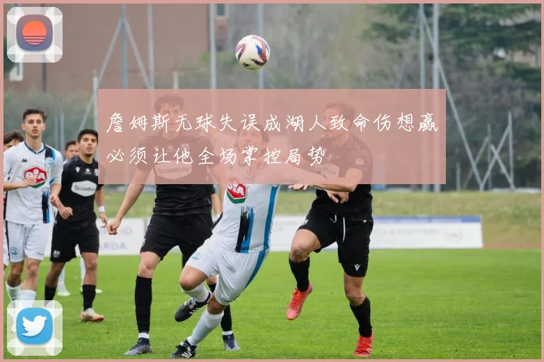 詹姆斯无球失误成湖人致命伤想赢必须让他全场掌控局势