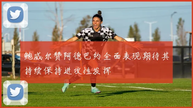鲍威尔赞阿德巴约全面表现期待其持续保持进攻性发挥