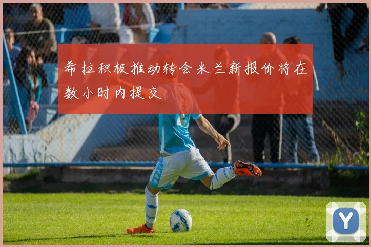 希拉积极推动转会米兰新报价将在数小时内提交