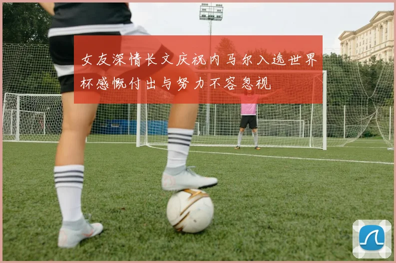 女友深情长文庆祝内马尔入选世界杯感慨付出与努力不容忽视