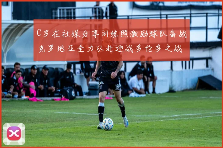 C罗在社媒分享训练照激励球队备战克罗地亚全力以赴迎战多伦多之战