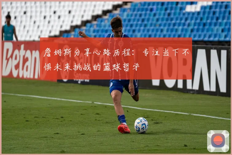 詹姆斯分享心路历程：专注当下不惧未来挑战的篮球哲学