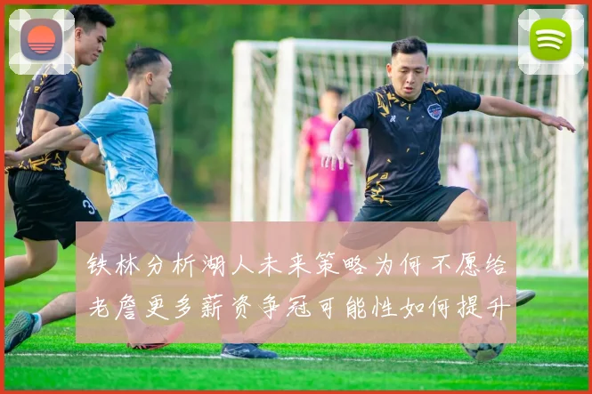 铁林分析湖人未来策略为何不愿给老詹更多薪资争冠可能性如何提升
