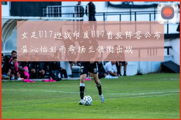 女足U17迎战印度U17首发阵容公布黄沁怡刘雨希杨兰领衔出战