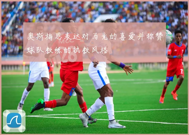 奥斯梅恩表达对马竞的喜爱并称赞球队教练的执教风格