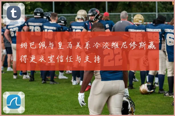 姆巴佩与皇马关系冷淡维尼修斯赢得更衣室信任与支持