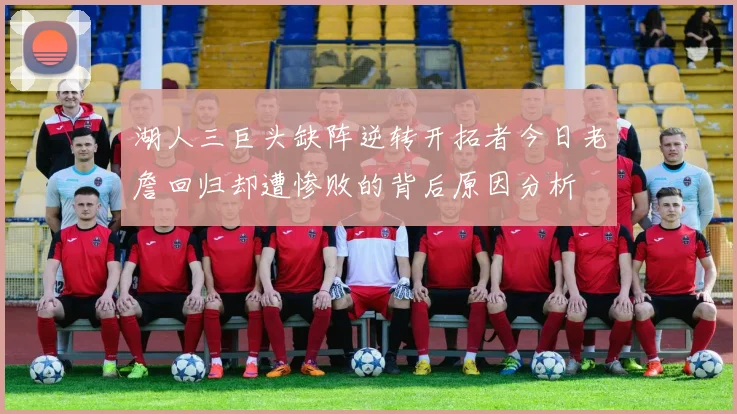 湖人三巨头缺阵逆转开拓者今日老詹回归却遭惨败的背后原因分析