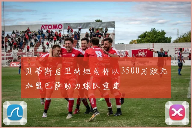 贝蒂斯后卫纳坦或将以3500万欧元加盟巴萨助力球队重建