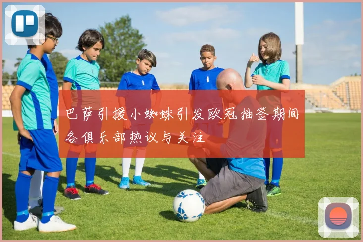 巴萨引援小蜘蛛引发欧冠抽签期间各俱乐部热议与关注