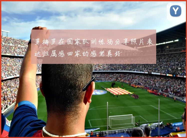 罗梅罗在国家队训练场分享照片表达归属感回家的感觉真好