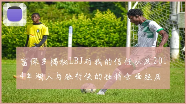 富保罗揭秘LBJ对我的信任以及2014年湖人与独行侠的独特会面经历