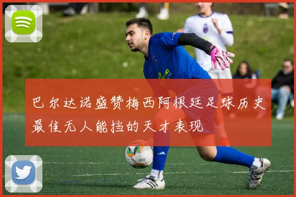 巴尔达诺盛赞梅西阿根廷足球历史最佳无人能挡的天才表现