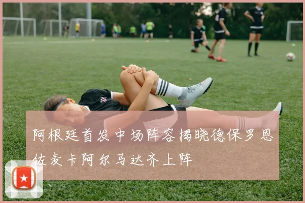 阿根廷首发中场阵容揭晓德保罗恩佐麦卡阿尔马达齐上阵