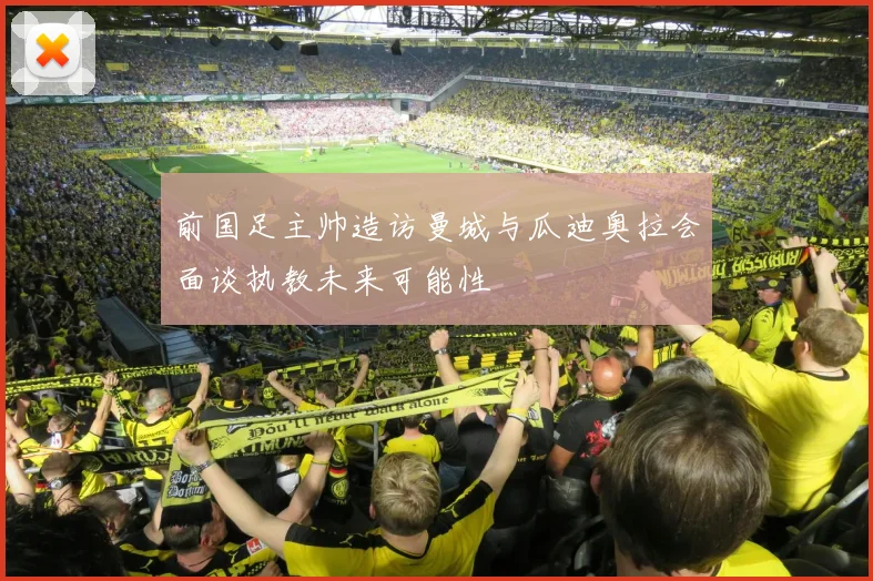 前国足主帅造访曼城与瓜迪奥拉会面谈执教未来可能性